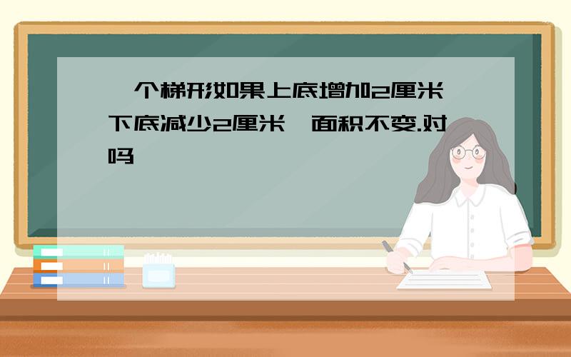 一个梯形如果上底增加2厘米,下底减少2厘米,面积不变.对吗