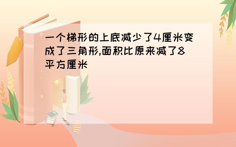 一个梯形的上底减少了4厘米变成了三角形,面积比原来减了8平方厘米