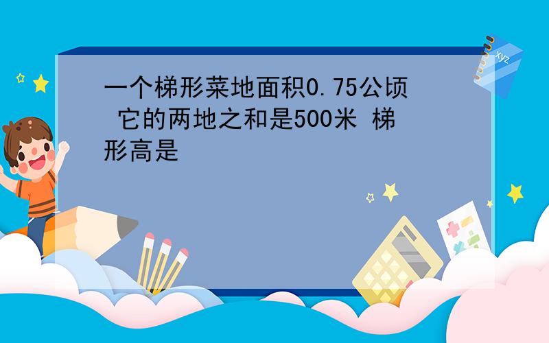 一个梯形菜地面积0.75公顷 它的两地之和是500米 梯形高是