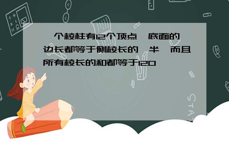 一个棱柱有12个顶点,底面的边长都等于侧棱长的一半,而且所有棱长的和都等于120