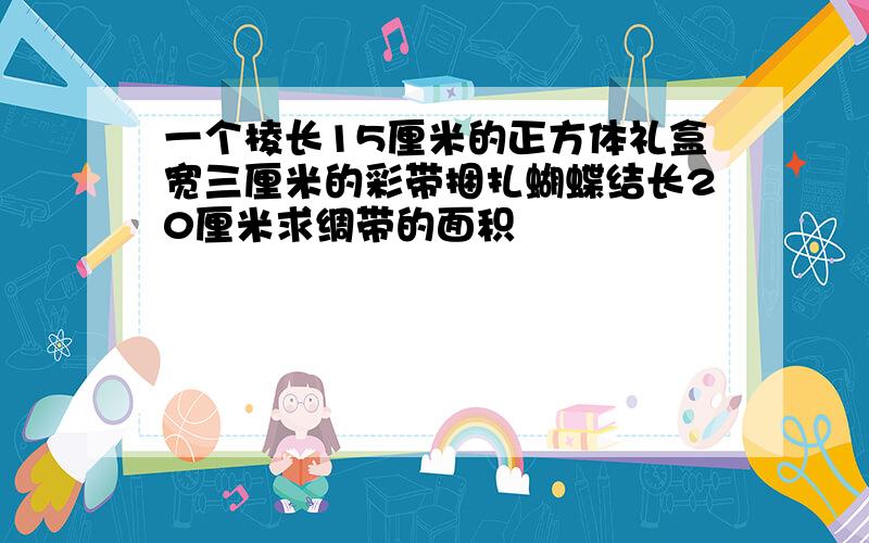 一个棱长15厘米的正方体礼盒宽三厘米的彩带捆扎蝴蝶结长20厘米求绸带的面积