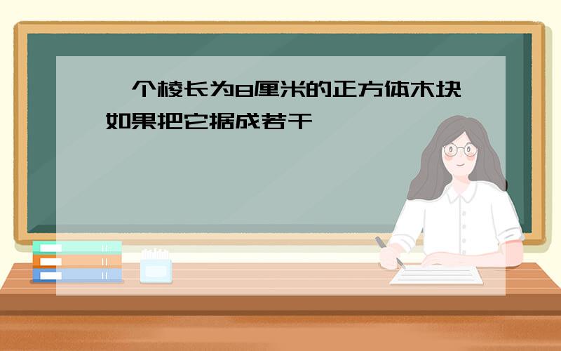 一个棱长为8厘米的正方体木块如果把它据成若干