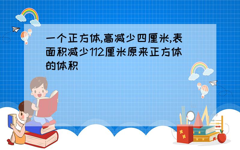 一个正方体,高减少四厘米,表面积减少112厘米原来正方体的体积