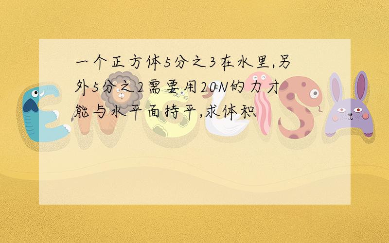 一个正方体5分之3在水里,另外5分之2需要用20N的力才能与水平面持平,求体积