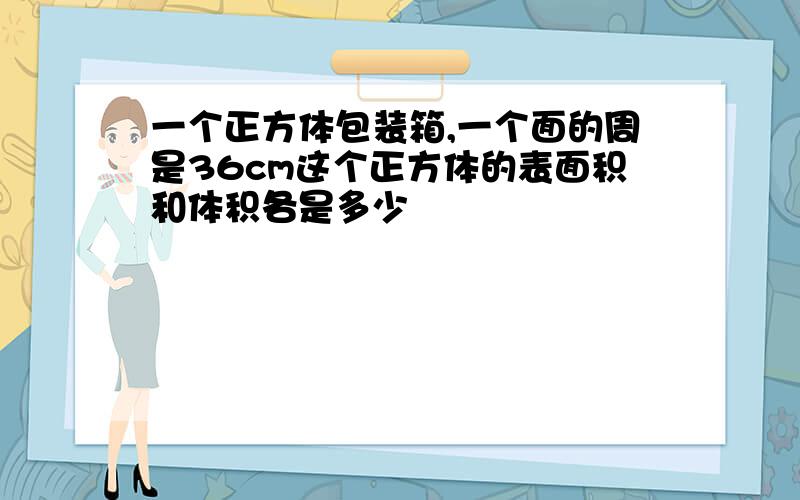 一个正方体包装箱,一个面的周是36cm这个正方体的表面积和体积各是多少