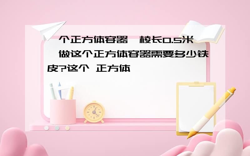 一个正方体容器,棱长0.5米,做这个正方体容器需要多少铁皮?这个 正方体