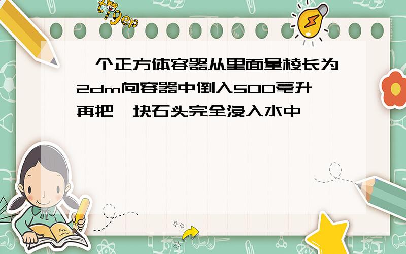 一个正方体容器从里面量棱长为2dm向容器中倒入500毫升再把一块石头完全浸入水中