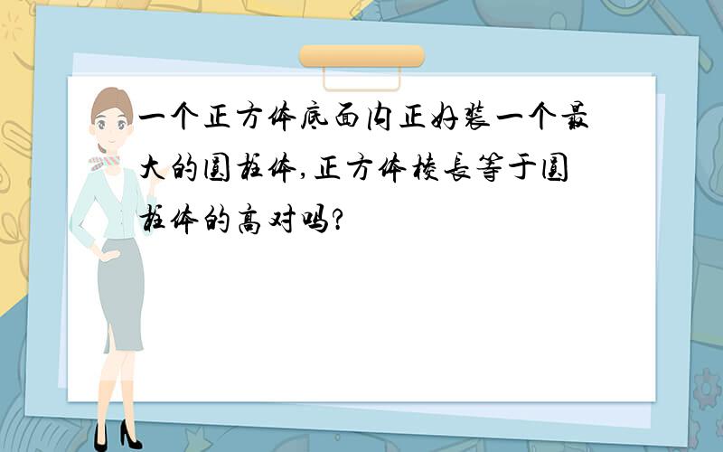 一个正方体底面内正好装一个最大的圆柱体,正方体棱长等于圆柱体的高对吗?