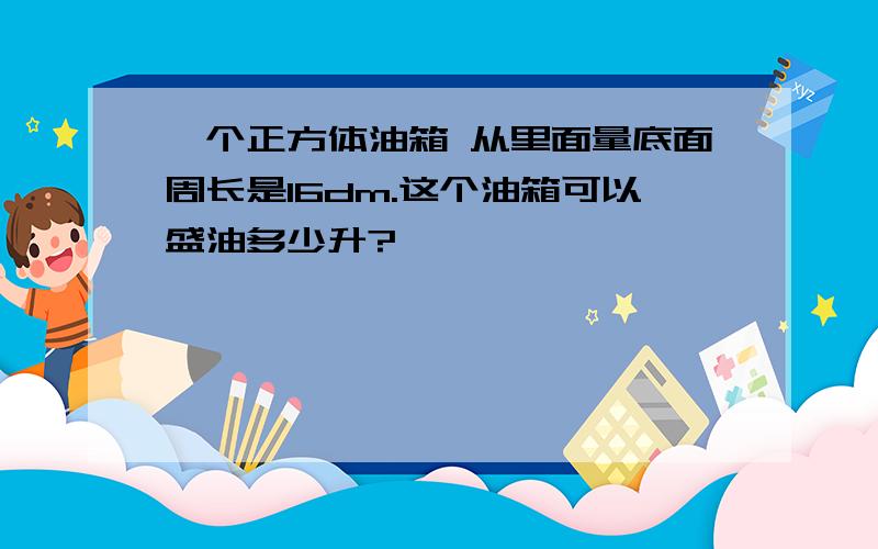 一个正方体油箱 从里面量底面周长是16dm.这个油箱可以盛油多少升?