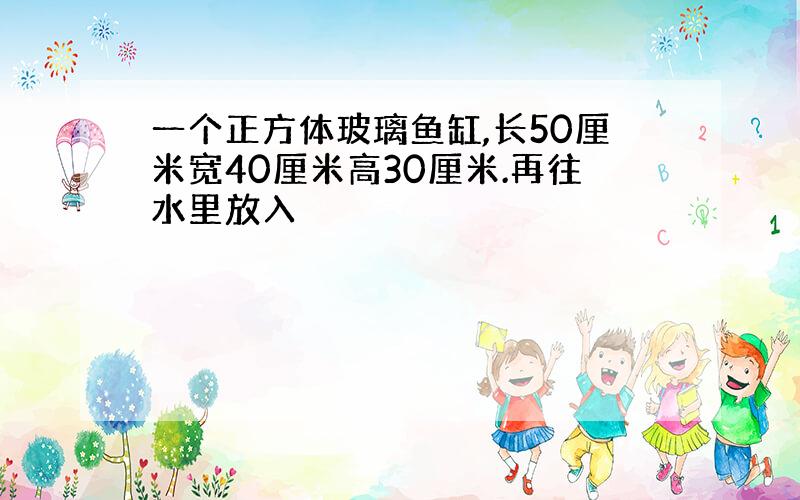 一个正方体玻璃鱼缸,长50厘米宽40厘米高30厘米.再往水里放入