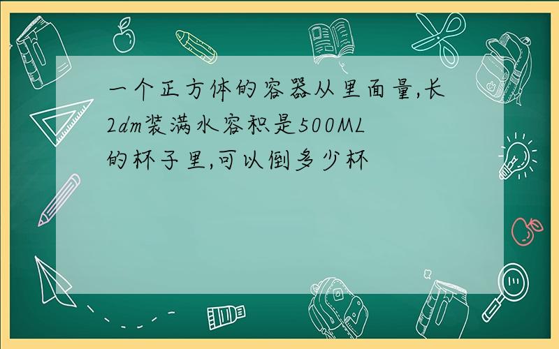 一个正方体的容器从里面量,长2dm装满水容积是500ML的杯子里,可以倒多少杯