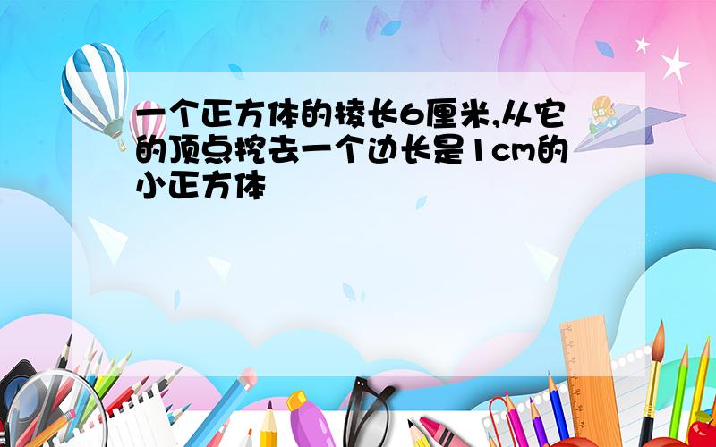 一个正方体的棱长6厘米,从它的顶点挖去一个边长是1cm的小正方体