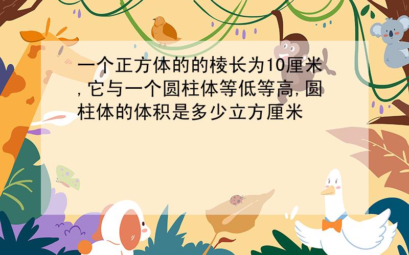 一个正方体的的棱长为10厘米,它与一个圆柱体等低等高,圆柱体的体积是多少立方厘米