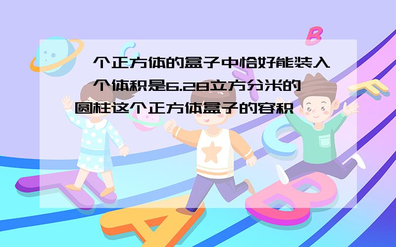 一个正方体的盒子中恰好能装入一个体积是6.28立方分米的圆柱这个正方体盒子的容积