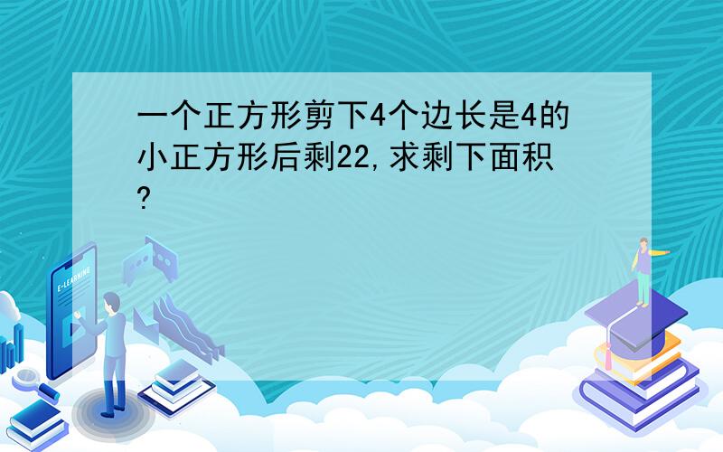 一个正方形剪下4个边长是4的小正方形后剩22,求剩下面积?