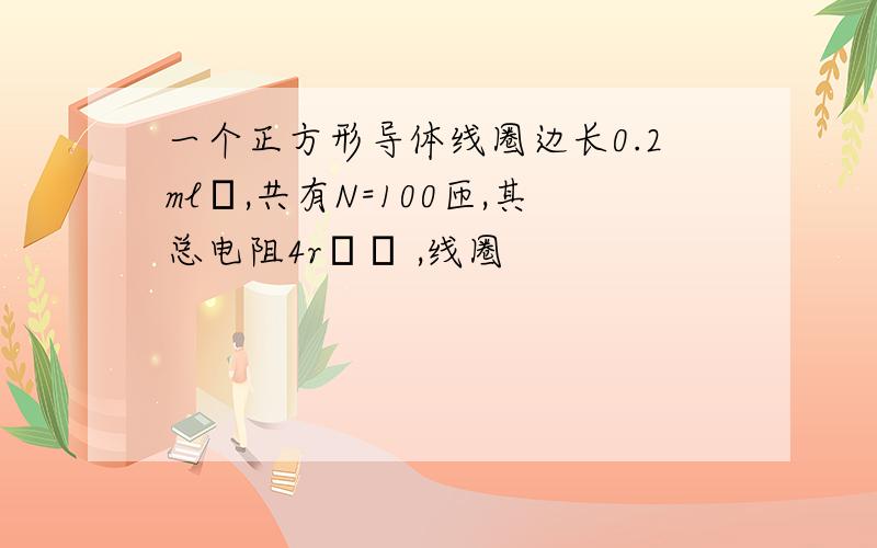 一个正方形导体线圈边长0.2ml,共有N=100匝,其总电阻4r ,线圈