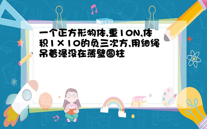 一个正方形物体,重10N,体积1×10的负三次方,用细绳吊着浸没在薄壁圆柱