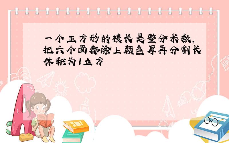 一个正方形的棱长是整分米数,把六个面都涂上颜色厚再分割长体积为1立方