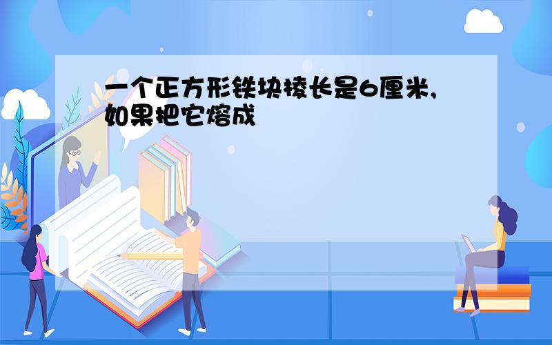 一个正方形铁块棱长是6厘米,如果把它熔成