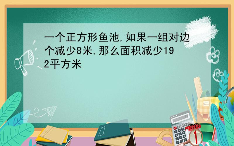 一个正方形鱼池,如果一组对边个减少8米,那么面积减少192平方米