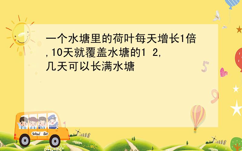 一个水塘里的荷叶每天增长1倍,10天就覆盖水塘的1 2,几天可以长满水塘