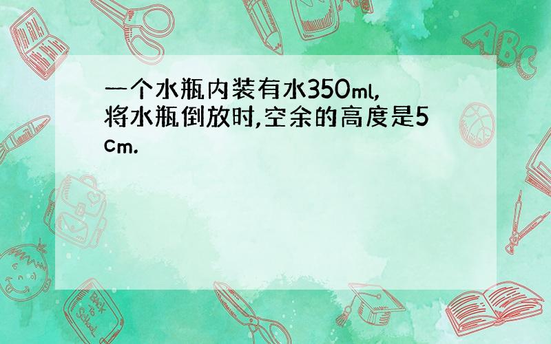 一个水瓶内装有水350ml,将水瓶倒放时,空余的高度是5cm.