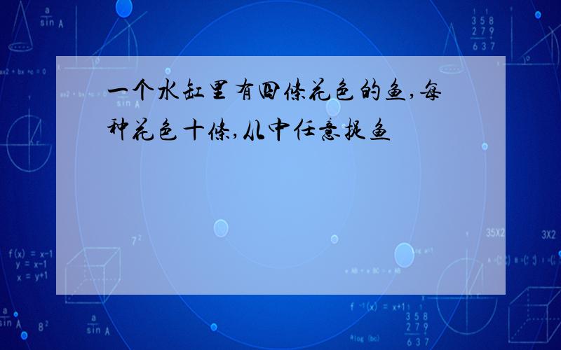 一个水缸里有四条花色的鱼,每种花色十条,从中任意捉鱼