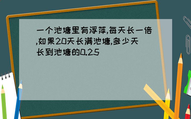 一个池塘里有浮萍,每天长一倍,如果20天长满池塘,多少天长到池塘的0.25