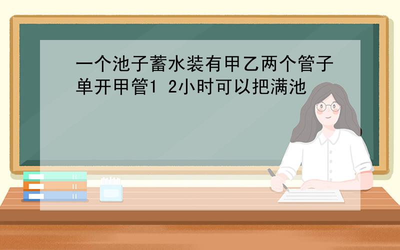 一个池子蓄水装有甲乙两个管子单开甲管1 2小时可以把满池