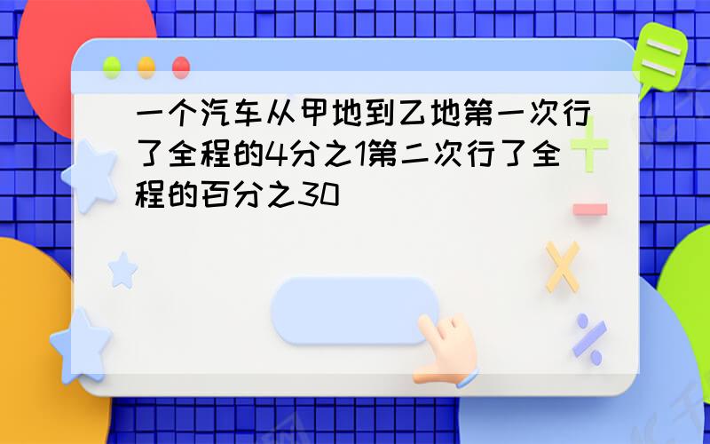 一个汽车从甲地到乙地第一次行了全程的4分之1第二次行了全程的百分之30