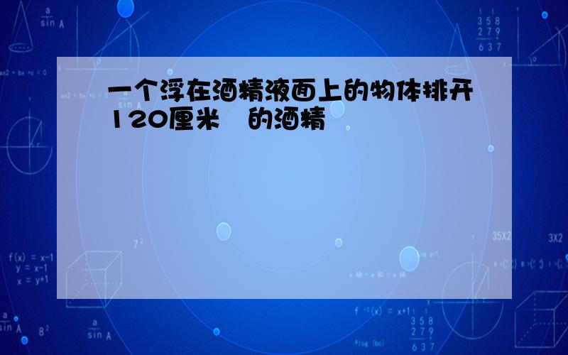 一个浮在酒精液面上的物体排开120厘米³的酒精