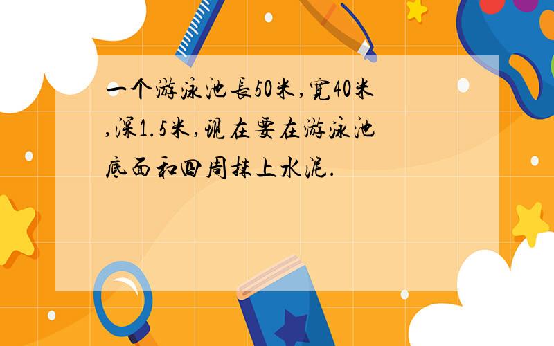 一个游泳池长50米,宽40米,深1.5米,现在要在游泳池底面和四周抹上水泥.