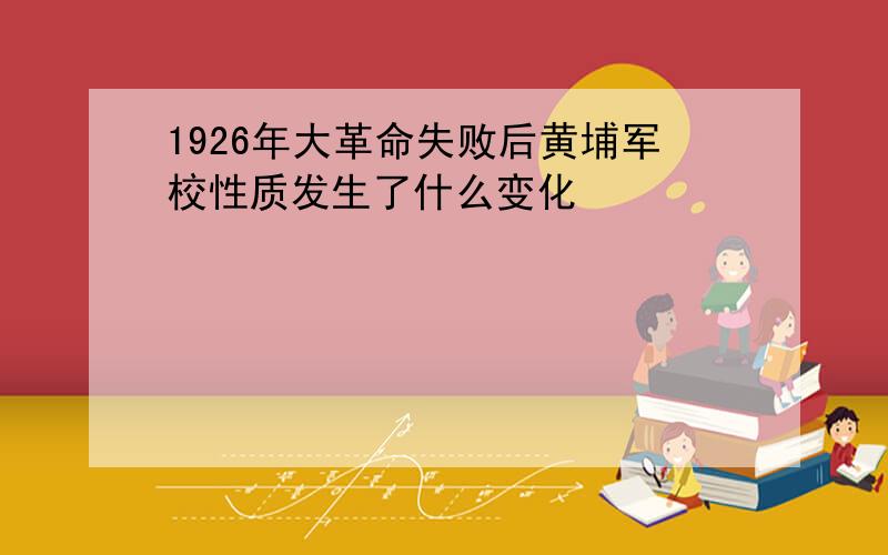 1926年大革命失败后黄埔军校性质发生了什么变化