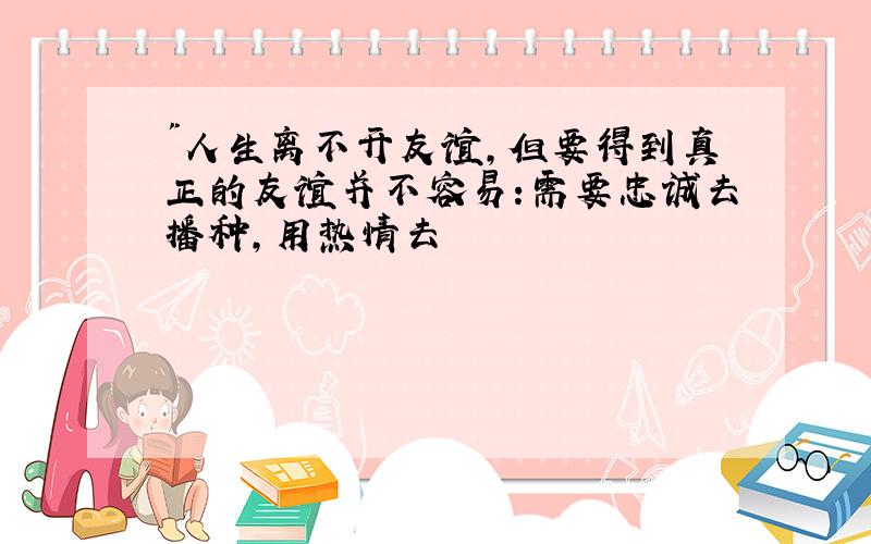 "人生离不开友谊,但要得到真正的友谊并不容易:需要忠诚去播种,用热情去