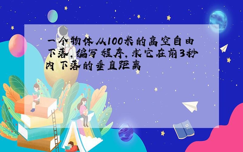 一个物体从100米的高空自由下落,编写程序,求它在前3秒内下落的垂直距离