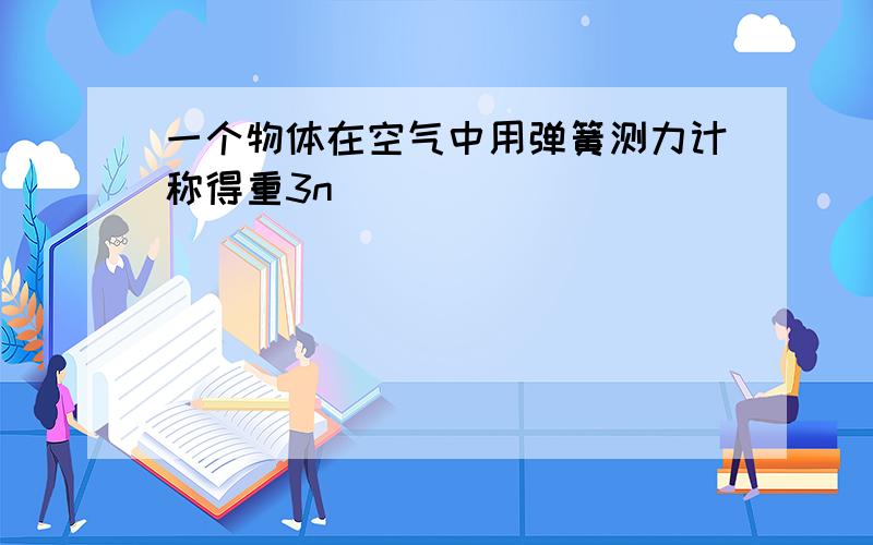 一个物体在空气中用弹簧测力计称得重3n