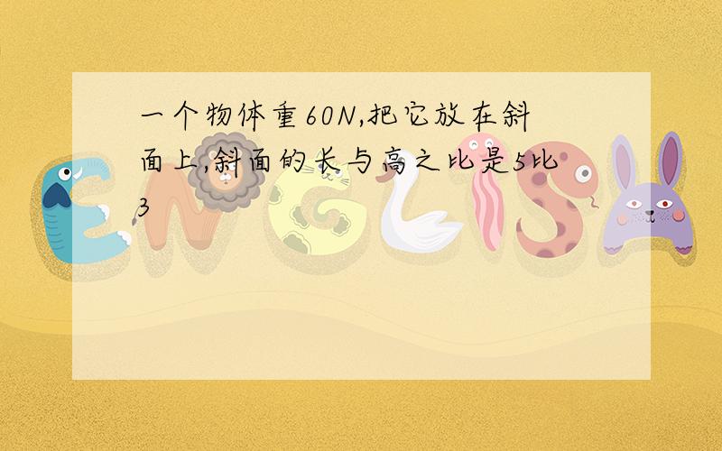 一个物体重60N,把它放在斜面上,斜面的长与高之比是5比3