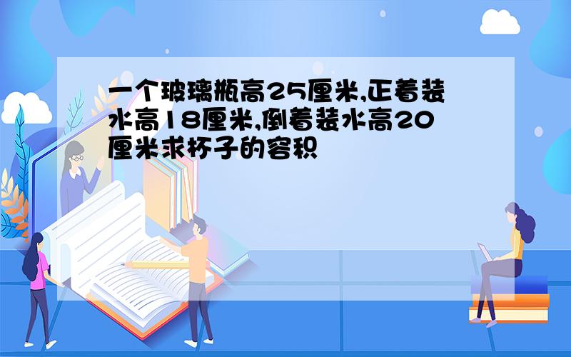 一个玻璃瓶高25厘米,正着装水高18厘米,倒着装水高20厘米求杯子的容积