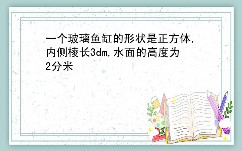 一个玻璃鱼缸的形状是正方体,内侧棱长3dm,水面的高度为2分米