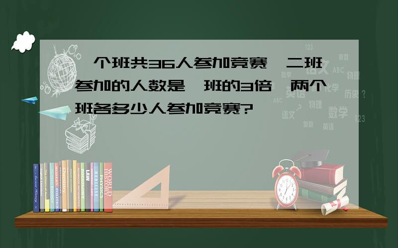 一个班共36人参加竞赛,二班参加的人数是一班的3倍,两个班各多少人参加竞赛?