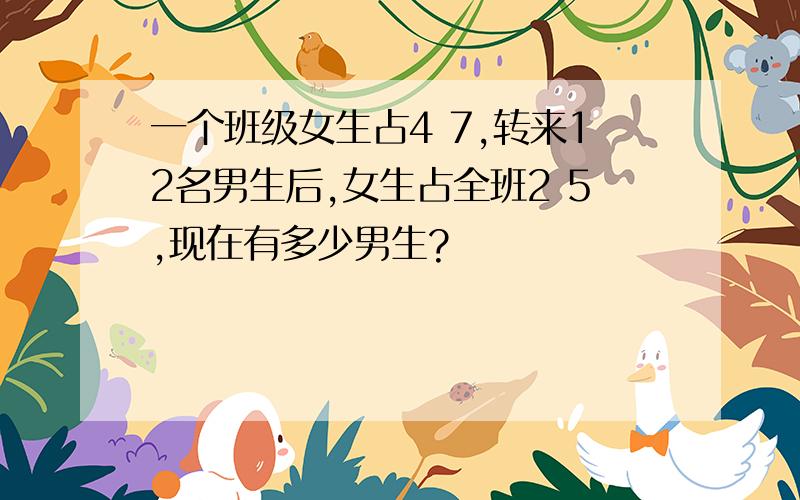 一个班级女生占4 7,转来12名男生后,女生占全班2 5,现在有多少男生?