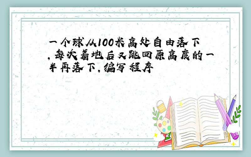 一个球从100米高处自由落下,每次着地后又跳回原高度的一半再落下,编写程序