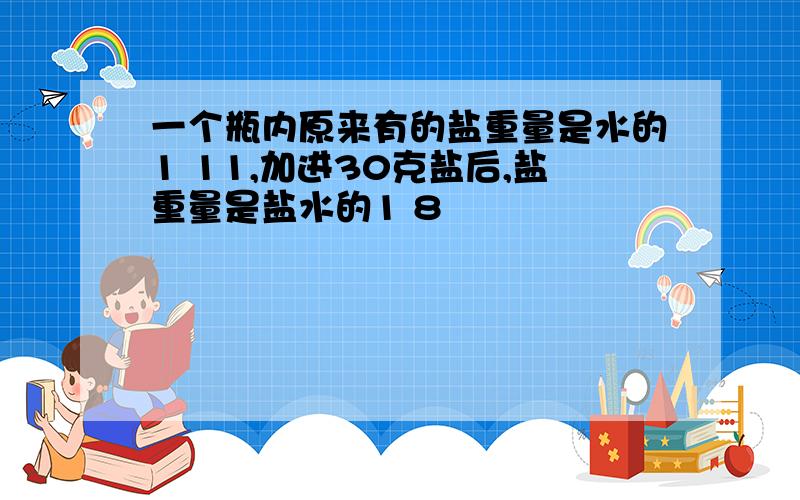 一个瓶内原来有的盐重量是水的1 11,加进30克盐后,盐重量是盐水的1 8