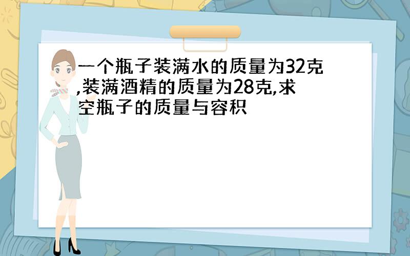 一个瓶子装满水的质量为32克,装满酒精的质量为28克,求空瓶子的质量与容积