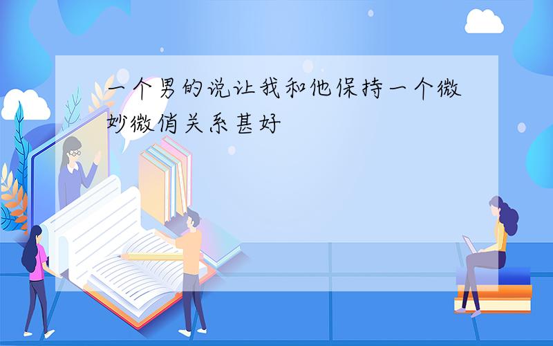 一个男的说让我和他保持一个微妙微俏关系甚好