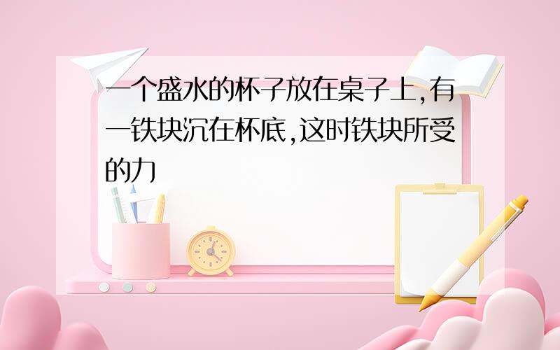 一个盛水的杯子放在桌子上,有一铁块沉在杯底,这时铁块所受的力