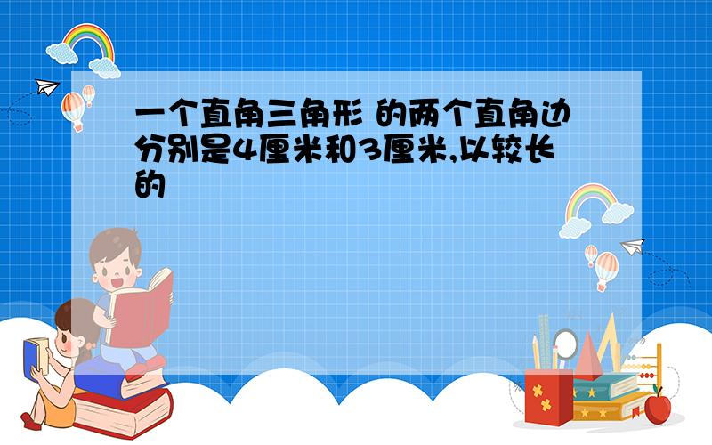 一个直角三角形 的两个直角边分别是4厘米和3厘米,以较长的