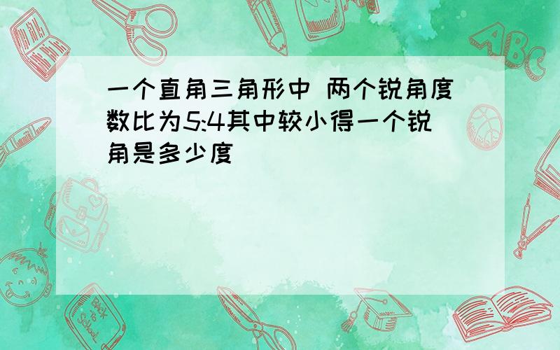 一个直角三角形中 两个锐角度数比为5:4其中较小得一个锐角是多少度