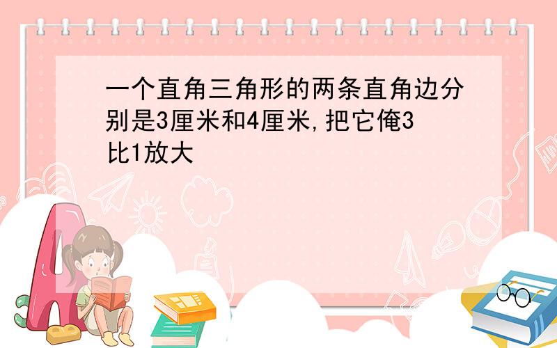 一个直角三角形的两条直角边分别是3厘米和4厘米,把它俺3比1放大