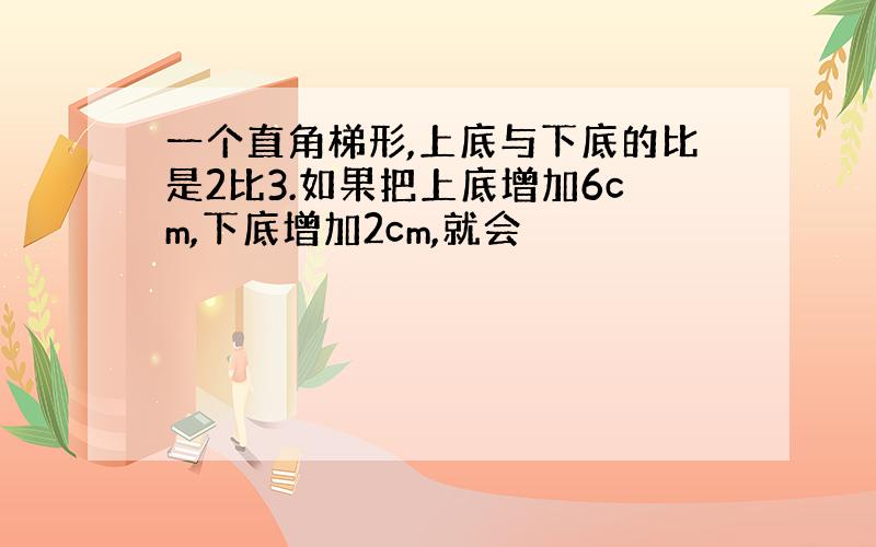 一个直角梯形,上底与下底的比是2比3.如果把上底增加6cm,下底增加2cm,就会